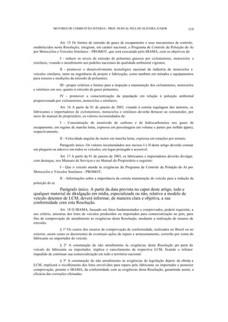 MOTORES DE COMBUSTÃO INTERNA- PROF. DURVAL PIZA DE OLIVEIRA JUNIOR 119
Art. 15 Os limites de emissão de gases de escapamento e seus mecanismos de controle,
estabelecidos nesta Resolução, integram, em caráter nacional, o Programa de Controle da Poluição do Ar
por Motociclos e Veículos Similares – PROMOT, que será executado pelo IBAMA, com os objetivos de:
I - reduzir os níveis de emissão de poluentes gasosos por ciclomotores, motociclos e
similares, visando o atendimento aos padrões nacionais de qualidade ambiental vigentes;
II - promover o desenvolvimento tecnológico nacional da indústria de motociclos e
veículos similares, tanto na engenharia de projeto e fabricação, como também em métodos e equipamentos
para ensaios e medições da emissão de poluentes;
III - propor critérios e limites para a inspeção e manutenção dos ciclomotores, motociclos
e similares em uso, quanto à emissão de gases poluentes;
IV - promover a conscientização da população em relação à poluição ambiental
proporcionada por ciclomotores, motociclos e similares;
Art. 16 A partir de 01 de janeiro de 2003, visando à correta regulagem dos motores, os
fabricantes e importadores de ciclomotores, motociclos e similares deverão fornecer ao consumidor, por
meio do manual do proprietário, os valores recomendados de:
I - Concentração de monóxido de carbono e de hidrocarbonetos nos gases de
escapamento, em regime de marcha lenta, expressa em percentagem em volume e partes por milhão (ppm),
respectivamente;
II - Velocidade angular do motor em marcha lenta, expressa em rotações por minuto.
Parágrafo único. Os valores recomendados nos incisos I e II deste artigo deverão constar
em plaqueta ou adesivo em todos os veículos, em lugar protegido e acessível.
Art. 17 A partir da 01 de janeiro de 2003, os fabricantes e importadores deverão divulgar,
com destaque, nos Manuais de Serviços e no Manual do Proprietário o seguinte:
I - Que o veículo atende às exigências do Programa de Controle da Poluição do Ar por
Motociclos e Veículos Similares – PROMOT;
II – Informações sobre a importância da correta manutenção do veículo para a redução da
poluição do ar.
Parágrafo único. A partir da data prevista no caput deste artigo, todo e
qualquer material de divulgação em mídia, especializada ou não, relativo a modelo de
veículo detentor de LCM, deverá informar, de maneira clara e objetiva, a sua
conformidade com esta Resolução.
Art. 18 O IBAMA, baseado em fatos fundamentados e comprovados, poderá requisitar, a
seu critério, amostras dos lotes de veículos produzidos ou importados para comercialização no país, para
fins de comprovação do atendimento às exigências desta Resolução, mediante a realização de ensaios de
emissão.
§ 1º Os custos dos ensaios de comprovação de conformidade, realizados no Brasil ou no
exterior, assim como os decorrentes de eventuais ações de reparo e armazenamento, correrão por conta do
fabricante ou importador do veículo.
§ 2º A constatação do não atendimento às exigências desta Resolução por parte do
veículo do fabricante ou importador, implica o cancelamento da respectiva LCM, ficando o infrator
impedido de continuar sua comercialização em todo o território nacional.
§ 3º A constatação do não atendimento às exigências da legislação depois de obtida a
LCM, implicará o recolhimento dos lotes envolvidos para reparo pelo fabricante ou importador e posterior
comprovação, perante o IBAMA, da conformidade com as exigências desta Resolução, garantindo assim, a
eficácia das correções efetuadas.
 