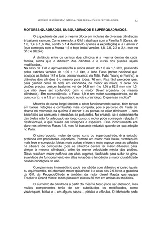 MOTORES DE COMBUSTÃO INTERNA- PROF. DURVAL PIZA DE OLIVEIRA JUNIOR 12
MOTORES QUADRADOS, SUBQUADRADOS E SUPERQUADRADOS.
O expediente de usar o mesmo bloco em motores de diversas cilindradas
é bastante comum. Como exemplo, a GM trabalhava com a Família 1 (Corsa, de
1,0, 1,4 e 1,6 litro, sendo o 1,4 destinado apenas à exportação) e a Família 2
(que começou com o Monza 1,6 e hoje inclui versões 1,8, 2,0, 2,2 e 2,4, este no
S10 e Blazer).
À distância entre os centros dos cilindros é a mesma dentro de cada
família, ainda que o diâmetro dos cilindros e o curso dos pistões sejam
modificados.
No caso da Fiat o aproveitamento é ainda maior: do 1,0 ao 1,5 litro, passando
pelas extintas versões de 1,05 e 1,3 litro, a linha Fiasa (motor nacional que
equipou as linhas 147 e Uno, permanecendo no Mille, Palio Young e Fiorino), o
diâmetro dos cilindros é o mesmo para todos, 76 mm. Fica fácil perceber que,
para ganhar cerca de 50% em cilindrada, do menor ao maior, o curso dos
pistões precisa crescer bastante: vai de 54,8 mm (no 1,0) a 82,5 mm (no 1,5,
que não deve ser confundido com o motor Sevel argentino de mesma
cilindrada). Em conseqüência, o Fiasa 1,0 é um motor superquadrado, ou de
curso curto, e o 1,5 um subquadrado ou de curso longo. O que isso implica?
Motores de curso longo tendem a obter funcionamento suave, bom torque
em baixas rotações e combustão mais completa, pois o percurso da frente de
chama no momento da queima é menor e as perdas de calor diminuem -- com
benefícios ao consumo e emissões de poluentes. No entanto, se o comprimento
das bielas não for adequado ao longo curso, o motor pode conseguir relação r/l
desfavorável, o que resulta em vibrações e aspereza. Esse inconveniente era
claro nos primeiros Fiasas 1,5, mas foi bastante reduzido quando de sua adoção
no Palio.
O caso oposto, motor de curso curto ou superquadrado, é a solução
preferida em propulsores esportivos. Permite um motor mais baixo, virabrequim
mais leve e compacto, bielas mais curtas e leves e mais espaço para as válvulas
na câmara de combustão (pois os cilindros devem ter maior diâmetro para
chegar à mesma cilindrada), além de menor velocidade média dos pistões.
Disso resultam maior potência em altos regimes, facilidade para subir de giros,
suavidade de funcionamento em altas rotações e tendência a maior durabilidade
nessas condições de uso.
Compromisso intermediário pode ser obtido com diâmetro e curso iguais
ou equivalentes, no chamado motor quadrado: é o caso dos 2,0-litros a gasolina
da GM, da Peugeot/Citroën e também do motor diesel Mazda que equipa
Tracker e Grand Vitara: todos possuem exatos 86 mm em ambas as medidas.
O aumento de cilindrada a partir do mesmo bloco pode ser efetuado, mas
muitos componentes terão de ser substituídos ou modificados, como
virabrequim, bielas e -- em alguns casos -- pistões e válvulas. O fabricante pode
 