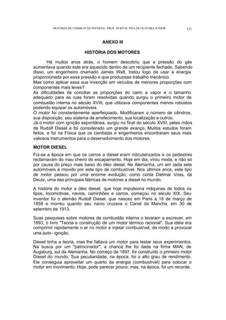 MOTORES DE COMBUSTÃO INTERNA- PROF. DURVAL PIZA DE OLIVEIRA JUNIOR 121
ANEXO III
HISTÓRIA DOS MOTORES
Há muitos anos atrás, o homem descobriu que a pressão do gás
aumentava quando este era aquecido dentro de um recipiente fechado. Sabendo
disso, um engenheiro chamado James Watt, tratou logo de usar a energia
proporcionada por essa pressão e que produzisse trabalho mecânico.
Mas como aplicar essa sua invenção em veículos de menores proporções com
componentes mais leves?
As dificuldades de conciliar as proporções do carro a vapor e o tamanho
adequado para as ruas foram resolvidas quando surgiu o primeiro motor de
combustão interna no século XVIII, que utilizava componentes menos robustos
podendo equipar os automóveis.
O motor foi constantemente aperfeiçoado. Modificaram o número de cilindros,
sua disposição, seu sistema de arrefecimento, sua localização e outros.
Já o motor com ignição espontânea, surgiu no final do século XVIII, pelas mãos
de Rudolf Diesel e foi considerado um grande avanço. Muitos estudos foram
feitos, e foi na Física que os cientistas e engenheiros encontraram seus mais
valiosos instrumentos para o desenvolvimento dos motores.
MOTOR DIESEL
Foi-se a época em que os carros a diesel eram ridicularizados e os pedestres
reclamavam do mau cheiro do escapamento. Hoje em dia, virou moda, e não só
por causa do preço mais baixo do óleo diesel. Na Alemanha, um em cada sete
automóveis é movido por este tipo de combustível. Nos últimos anos, este tipo
de motor passou por uma enorme evolução, como conta Dietmar Voss, da
Deutz, uma das principais fábricas de motores a diesel no mundo.
A história do motor a óleo diesel, que hoje impulsiona máquinas de todos os
tipos, locomotivas, navios, caminhões e carros, começou no século XIX. Seu
inventor foi o alemão Rudolf Diesel, que nasceu em Paris a 18 de março de
1858 e morreu quando seu navio cruzava o Canal da Mancha, em 30 de
setembro de 1913.
Suas pesquisas sobre motores de combustão interna o levaram a escrever, em
1893, o livro "Teoria e construção de um motor térmico racional". Sua idéia era
comprimir rapidamente o ar no motor e injetar combustível, de modo a provocar
uma auto- ignição.
Diesel tinha a teoria, mas lhe faltava um motor para testar seus experimentos.
Na busca por um "patrocinador", a chance lhe foi dada na firma MAN, de
Augsburg, sul da Alemanha. No começo de 1897, foi construído o primeiro motor
Diesel do mundo. Sua peculiaridade, na época, foi o alto grau de rendimento.
Ele conseguia aproveitar um quarto da energia (combustível) para colocar o
motor em movimento. Hoje, pode parecer pouco; mas, na época, foi um recorde.
 
