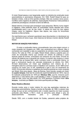 MOTORES DE COMBUSTÃO INTERNA- PROF. DURVAL PIZA DE OLIVEIRA JUNIOR 122
O motor Diesel passou a ser largamente usado na indústria de construção naval,
automobilística e aeronáutica (dirigíveis). Em 1900, Rudolf Diesel foi para os
Estados Unidos, onde já tinha grande prestígio. Mas seu sucesso durou pouco.
Conflitos sobre registros de patentes, especulações financeiras mal-sucedidas e
problemas psicológicos o levaram à beira da falência.
Diesel retornou à Europa para prosseguir suas pesquisas. Morreu numa viagem
à Inglaterra, onde pretendia expor às autoridades navais daquele país novas
possibilidades para o uso de seu motor. A cabine do navio em que viajava
chegou vazia na Inglaterra. Alguns dias depois, seu corpo foi encontrado
boiando no Mar do Norte.
Os marinheiros que o acharam guardaram seus documentos e o devolveram ao
mar. Somente em terra é que, viram tratar-se do famoso inventor alemão Rudolf
Diesel.
MOTOR DE IGNIÇÃO POR FAÍSCA
O motor a combustão interna, provavelmente, teve uma origem comum: o
motor proposto por Huygens em 1680, cujo combustível era a pólvora. Não é
conhecida com exatidão a data do surgimento do primeiro motor de combustão
interna. Por volta de 1794, um inglês, Robert Street, obteve a patente para um
motor de combustão interna que consiste em cilindro de potência e outro
fazendo papel de bomba, conectados nos extremos de uma haste. O fundo do
cilindro de potência era a aquecido por chama. O inventor não construiu o motor
proposto, mas se tivesse feito, seria o primeiro motor a combustão interna, no
qual o combustível líquido era colocado diretamente no cilindro. Em 1820,
W.Cecil desenvolveu um motor que trabalhava com mistura de ar e
hidrogênio,este foi o primeiro motor a trabalhar com sucesso. Já em 1860 Lenoir
construiu um motor com 12 HP, trabalhando a gás e com um rendimento de
4,65%. Era de dois cilindros e trabalhava de maneira parecida ao motor proposto
por Street. Dois anos depois , Beau de Rochas, físico francês, propôs um motor
de quatro tempos. Este tipo foi construído experimentalmente em 1872, mas só
foi realizado praticamente em 1876 por Nikolaus Otto, que foi, inclusive quem
determinou o ciclo teórico sob o qual trabalha o motor. A ignição era obtida por
meio de vela, como nos dias atuais. Em 1878 apareceu o primeiro motor dois
tempos, inventado por Clerk e mais tarde aperfeiçoado por Day.
Motor Rotativo (Wankel)
Durante muitos anos o motor rotativo foi uma das aspirações máximas da
tecnologia automobilística. Desde a bomba de Ramelle, de 1588, (o estudo mais
antigo de que se tem conhecimento) até o modelo esportivo de maior sucesso
produzido pela Mazda, o RX-7, muito se percorreu para atingir o grau de
desenvolvimento necessário para a produção seriada.
Desde 1903, com o modelo lobular de Cooley, passando pelos projetos de
 