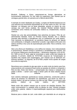 MOTORES DE COMBUSTÃO INTERNA- PROF. DURVAL PIZA DE OLIVEIRA JUNIOR 123
Murdock, Galloway e Kraus, pesquisavam-se formas alternativas ao
funcionamento tradicional. Foi nas mãos do engenheiro Felix Wankel que se
conseguiu grande êxito, em parceria com a fábrica alemã NSU.
A exemplo do motor idealizado por Cooley, o projeto de Wankel baseava-se em
uma estrutura de movimentos epicicloidais de um rotor sobre um eixo. Um rotor
trilobular: um triângulo com as faces abauladas, girando no interior de uma
carcaça oca com forma ovalada. Os motores Wankel também ficaram
conhecidos como motores de combustão rotativa ou, simplesmente, motores
rotativos.
Wankel era uma das personalidades mais estranhas da época. Filho de um
administrador florestal, morto na Primeira Guerra Mundial, tem a infância
marcada pela teimosia e divergências com os professores por onde passou.
Fato marcante na adolescência, na penúltima classe do ginasial, em d
isputa
com professores, é obrigado a abandonar a escola. Logo depois entra para uma
editora científica e faz curso de especialização para editor. Nova contenda, novo
abandono.
Abre uma oficina em Heidelberg e uma retífica de motores. Com meticulosidade
e perseverança, Wankel começa a questionar a durabilidade dos motores, que
se tornavam defeituosos prematuramente -- dificilmente chegavam a 50 mil km.
Em 1929, já com 27 anos, julga ter encontrado a razão: emite dois tratados de
patentes. O primeiro, datado de 16/10/1929, ocupa-se da "compensação ou
equilíbrio das massas para engrenagens, com massas que se deslocam em
diversos sentidos"; no segundo, de 6/12/1929, propõe novos ajustes de cargas
dos anéis de segmento.
Reconhece que a pressão do gás age sobre os anéis vindo de dentro para fora,
empurrando-os com excessiva força contra as paredes do cilindro e rompendo o
filme de óleo. Estes dois fatores -- compensação das massas e vedação entre
pistão e cilindro -- seriam suas metas e fariam parte de todos estudos futuros
deste brilhante inventor.
Com extrema dedicação aprofunda-se nesses problemas, construindo junto à
oficina da empresa um laboratório de experiências, que levam ao motor de
êmbolo rotativo, tal qual se conhece nos dias de hoje. Obtém sua primeira carta
patente, relativa ao motor rotativo, em 20/7/1933.
Neste motor não existem massas que se movem em direções diversas. Seu
maior inconveniente é a vedação entre os lóbulos do rotor. Wankel consegue
então outra patente, relativa à impermeabilização especial para distribuidores
giratórios.
Muda-se para a cidade de Lahr, onde obtém, por intermédio de um amigo da
 