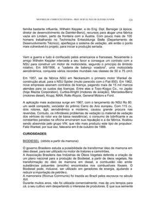 MOTORES DE COMBUSTÃO INTERNA- PROF. DURVAL PIZA DE OLIVEIRA JUNIOR 124
família bastante influente, Wilhelm Keppler, e do Eng. Dipl. Bensiger (à época,
diretor de desenvolvimento da Daimler-Benz), recursos para alugar uma fábrica
vazia em Lindam, perto da fronteira com a Áustria. Com pouco mais de 100
homens trabalhando no Techinische Entwicklungs Stelle (Departamento de
Desenvolvimento Técnico), aperfeiçoa o sistema de vedação, até então o ponto
mais vulnerável do projeto, para iniciar a produção seriada.
Vem a guerra e tudo é confiscado pelos americanos e franceses. Novamente o
amigo Wilhelm Keppler intercede a seu favor e consegue um contrato com a
NSU para construir um motor de motocicleta, segundo o princípio do êmbolo
rotativo. Em 9/8/1956, a "cadeira de balanço voadora", uma motocicleta
aerodinâmica, conquista vários recordes mundiais nas classes de 50 e 75 cm3.
Em 1957, sai da fábrica NSU em Neckarsulm o primeiro motor Wankel de
construção atual, para o NSU Spider (muito parecido com o Fiat 850). Em 1962,
nove empresas assinam contratos de licença, pagando mais de 15 mil marcos
alemães para os custos das licenças. Entre elas a Toyo-Kogyo Co., no Japão
(hoje Mazda Corporation), Curtiss-Wright (motores de aviação), Mercedes-Benz
(motores diesel), Krupp, MAN, Rolls-Royce, General Motors e Ford.
A aplicação mais audaciosa surge em 1967, com o lançamento do NSU Ro 80:
um sedã compacto, vencedor do prêmio Carro do Ano europeu. Com 115 cv,
dois rotores, ágil, aerodinâmico e moderno, causou grande procura nas
revendas. Contudo, os infindáveis problemas de vedação (o material de vedação
dos vértices do rotor era de baixa resistência), o consumo de lubrificante e as
constantes paradas na oficina arruinaram sua reputação e a da fábrica. Acabou
sendo absorvida pelo grupo VW, que não mais produziu este tipo de propulsor.
Feliz Wankel, por sua vez, faleceria em 9 de outubro de 1988.
CURIOSIDADES:
BIODIESEL (obtido a partir da mamona)
O governo Brasileiro estuda a possibilidade de transformar óleo de mamona em
óleo diesel, para ser utilizado no motor de tratores e caminhões.
A Associação Brasileira das Indústrias de Óleos Vegetais defende a criação de
um plano nacional para a produção de Biodiesel, a partir de óleos vegetais. Na
transformação do óleo de mamona em diesel, a combustão não emite
substâncias poluentes (enxofre) encontrados nos combustíveis fósseis. O
Biodiesel pode, inclusive, ser utilizado em geradores de energia, ajudando a
reduzir a importação de petróleo.
A mamoneira (Ricinus Communis) foi trazida ao Brazil pelos escravos no século
XVI.
Durante muitos anos, não foi utilizada comercialmente; mas de uns tempos para
cá, o seu cultivo vem despertando o interesse de produtores. É que sua semente
 