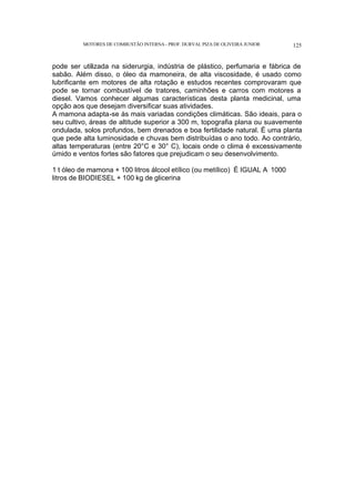 MOTORES DE COMBUSTÃO INTERNA- PROF. DURVAL PIZA DE OLIVEIRA JUNIOR 125
pode ser utilizada na siderurgia, indústria de plástico, perfumaria e fábrica de
sabão. Além disso, o óleo da mamoneira, de alta viscosidade, é usado como
lubrificante em motores de alta rotação e estudos recentes comprovaram que
pode se tornar combustível de tratores, caminhões e carros com motores a
diesel. Vamos conhecer algumas características desta planta medicinal, uma
opção aos que desejam diversificar suas atividades.
A mamona adapta-se às mais variadas condições climáticas. São ideais, para o
seu cultivo, áreas de altitude superior a 300 m, topografia plana ou suavemente
ondulada, solos profundos, bem drenados e boa fertilidade natural. É uma planta
que pede alta luminosidade e chuvas bem distribuídas o ano todo. Ao contrário,
altas temperaturas (entre 20°C e 30° C), locais onde o clima é excessivamente
úmido e ventos fortes são fatores que prejudicam o seu desenvolvimento.
1 t óleo de mamona + 100 litros álcool etílico (ou metílico) É IGUAL A 1000
litros de BIODIESEL + 100 kg de glicerina
 