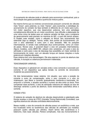 MOTORES DE COMBUSTÃO INTERNA- PROF. DURVAL PIZA DE OLIVEIRA JUNIOR 128
O cruzamento de válvulas pode ar alterado para economizar combustível, pois a
recirculação dos gases possibilita a queima de mistura pobre.
Da mesma forma que os motores convencionais possuem comando de válvulas
mais “bravo”, para potencia, ou mais “manso”, para economia, a estratégia de
acionamento do variador de fase também é diferente de um motor para outro.
Um motor esportivo, que visa desenvolver potencia, tem uma estratégia
completamente diferente de um motor econômico. Isso dificulta a elaboração de
uma rotina única de testes para um sistema variador de fase, pois o programa
de gerenciamento está gravado na memória do MC, a qual não temos acesso.
O modelo mais simples, como o utilizado no Brasil, tem acionamento tipo
solenóide (liga ou desliga). Temos, então, dois pontos de funcionamento: um
com o eixo adiantado e outro com o eixo atrasado. Não há posições
intermediarias. A versão mais sofisticada atua continuamente, como um motor
de passo. Nesse caso, é possível dispor o eixo em posições intermediarias.
Alguns modelos, como BMW M3, utilizam dois variadores, um para o eixo de
admissão e outro para o eixo de descarga Isso possibilita um maior controle do
funcionamento do motor, com um elevado torque em baixas rotações e muita
potencia em rotações elevadas.
Esse sistema tem uma desvantagem. Ele atua apenas no ponto de abertura das
válvulas. A duração e a abertura permanecem inalteradas.
TENCIONADOR VARIÁVEL
Esse dispositivo é aplicável em veículos onde o eixo comando é acionado por
corrente. É um dispositivo que aplica tensão na corrente de sincronismo
mudando seu posicionamento.
Há dois tensionadores nesse sistema. Um atuador, que varia a posição da
corrente e outro de compensação, entre o eixo comando e o eixo do
virabrequim, que libera a corrente gradualmente mantendo-a tracionada. Ao
empurrar a corrente, o atuador aumenta o numero de elos entre os eixos. Para
compensar esse aumento, o eixo de admissão rotaciona em relação ao eixo de
descarga variando o ponto de abertura. Outro tensionador automático alivia a
corrente.
HONDA VTEC
O sistema de variação de abertura de válvulas desenvolvido e patenteado pela
Honda recebeu o nome de VTEC (Variable Timing Eletronically Controlled), que
significa abertura de válvulas controlada eletronicamente.
Nesse modelo, o eixo de comando de válvulas possui um excêntrico a mais, que
fica localizado entre os excêntricos das válvulas de admissão (os modelos
possuem quatro válvulas por cilindro). Assim temos três excêntricos e 3
balancins, mais duas válvulas. Parece complicado, mas seu funcionamento é
 