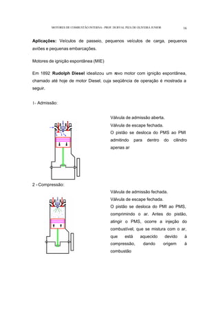 MOTORES DE COMBUSTÃO INTERNA- PROF. DURVAL PIZA DE OLIVEIRA JUNIOR 16
Aplicações: Veículos de passeio, pequenos veículos de carga, pequenos
aviões e pequenas embarcações.
Motores de ignição espontânea (MIE)
Em 1892 Rudolph Diesel idealizou um n
ovo motor com ignição espontânea,
chamado até hoje de motor Diesel, cuja seqüência de operação é mostrada a
seguir.
1- Admissão:
Válvula de admissão aberta.
Válvula de escape fechada.
O pistão se desloca do PMS ao PMI
admitindo para dentro do cilindro
apenas ar
2 - Compressão:
Válvula de admissão fechada.
Válvula de escape fechada.
O pistão se desloca do PMI ao PMS,
comprimindo o ar. Antes do pistão,
atingir o PMS, ocorre a injeção do
combustível, que se mistura com o ar,
que está aquecido devido à
compressão, dando origem à
combustão
 