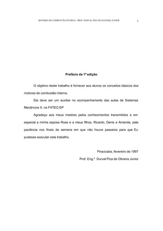 MOTORES DE COMBUSTÃO INTERNA- PROF. DURVAL PIZA DE OLIVEIRA JUNIOR 2
Prefácio da 1ª edição
O objetivo deste trabalho é fornecer aos alunos os conceitos básicos dos
motores de combustão interna.
Ele deve ser um auxiliar no acompanhamento das aulas de Sistemas
Mecânicos II, na FATEC-SP
Agradeço aos meus mestres pelos conhecimentos transmitidos e em
especial a minha esposa Rose e a meus filhos, Ricardo, Denis e Amanda, pela
paciência nos finais de semana em que não houve passeios para que Eu
pudesse executar este trabalho.
Piracicaba, fevereiro de 1997
Prof. Eng.º Durval Piza de Oliveira Junior
 