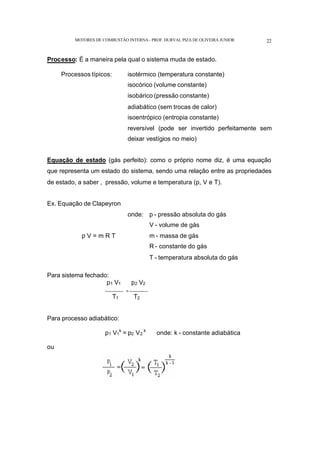 MOTORES DE COMBUSTÃO INTERNA- PROF. DURVAL PIZA DE OLIVEIRA JUNIOR 22
Processo: É a maneira pela qual o sistema muda de estado.
Processos típicos: isotérmico (temperatura constante)
isocórico (volume constante)
isobárico (pressão constante)
adiabático (sem trocas de calor)
isoentrópico (entropia constante)
reversível (pode ser invertido perfeitamente sem
deixar vestígios no meio)
Equação de estado (gás perfeito): como o próprio nome diz, é uma equação
que representa um estado do sistema, sendo uma relação entre as propriedades
de estado, a saber , pressão, volume e temperatura (p, V e T).
Ex. Equação de Clapeyron
p V = m R T
onde: p - pressão absoluta do gás
V - volume de gás
m - massa de gás
R - constante do gás
T - temperatura absoluta do gás
Para sistema fechado:
p1 V1 p2 V2
------------- = -------------
T1 T2
Para processo adiabático:
p1 V1
k
= p2 V2
k
onde: k - constante adiabática
ou
 