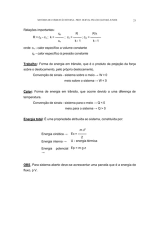 MOTORES DE COMBUSTÃO INTERNA- PROF. DURVAL PIZA DE OLIVEIRA JUNIOR 23
Relações importantes:
cp R R k
R = cp - cv ; k = -------- ; cv = -------- ; cp = ----------
cv k - 1 k - 1
onde: cv - calor específico a volume constante
cp - calor específico à pressão constante
Trabalho: Forma de energia em trânsito, que é o produto da projeção da força
sobre o deslocamento, pelo próprio deslocamento.
Convenção de sinais - sistema sobre o meio → W > 0
meio sobre o sistema → W < 0
Calor: Forma de energia em trânsito, que ocorre devido a uma diferença de
temperatura.
Convenção de sinais - sistema para o meio → Q < 0
meio para o sistema → Q > 0
Energia total: É uma propriedade atribuída ao sistema, constituída por:
Energia cinética →
Energia interna →
Energia potencial
→
m v2
Ec = --------
2
U - energia térmica
Ep = m g z
OBS. Para sistema aberto deve-se acrescentar uma parcela que é a energia de
fluxo, p V.
 