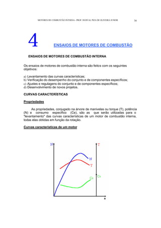 MOTORES DE COMBUSTÃO INTERNA- PROF. DURVAL PIZA DE OLIVEIRA JUNIOR 34
4 ENSAIOS DE MOTORES DE COMBUSTÃO
ENSAIOS DE MOTORES DE COMBUSTÃO INTERNA
Os ensaios de motores de combustão interna são feitos com os seguintes
objetivos:
a) Levantamento das curvas características;
b) Verificação do desempenho do conjunto e de componentes específicos;
c) Ajustes e regulagens do conjunto e de componentes específicos;
d) Desenvolvimento de novos projetos.
CURVAS CARACTERÍSTICAS
Propriedades
As propriedades, conjugado na árvore de manivelas ou torque (T), potência
(N) e consumo especifico (Ce), são as que serão utilizadas para o
"levantamento" das curvas características de um motor de combustão interna,
todas elas obtidas em função da rotação.
Curvas características de um motor
 