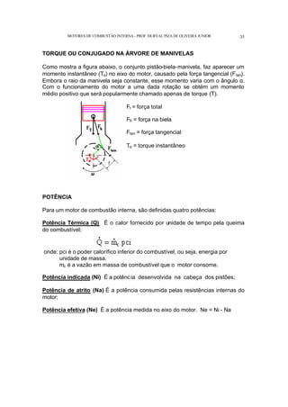 MOTORES DE COMBUSTÃO INTERNA- PROF. DURVAL PIZA DE OLIVEIRA JUNIOR 35
TORQUE OU CONJUGADO NA ÁRVORE DE MANIVELAS
Como mostra a figura abaixo, o conjunto pistão-biela-manivela, faz aparecer um
momento instantâneo (Tα) no eixo do motor, causado pela força tangencial (Ftan).
Embora o raio da manivela seja constante, esse momento varia com o ângulo α.
Com o funcionamento do motor a uma dada rotação se obtém um momento
médio positivo que será popularmente chamado apenas de torque (T).
Ft = força total
Fb = força na biela
Ftan = força tangencial
Tα = torque instantâneo
POTÊNCIA
Para um motor de combustão interna, são definidas quatro potências:
Potência Térmica (Q) É o calor fornecido por unidade de tempo pela queima
do combustível;
onde: pci é o poder calorífico inferior do combustível, ou seja, energia por
unidade de massa.
mc é a vazão em massa de combustível que o motor consome.
Potência indicada (Ni) É a potência desenvolvida na cabeça dos pistões;
Potência de atrito (Na) É a potência consumida pelas resistências internas do
motor;
Potência efetiva (Ne) É a potência medida no eixo do motor. Ne = Ni - Na
 