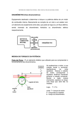 MOTORES DE COMBUSTÃO INTERNA- PROF. DURVAL PIZA DE OLIVEIRA JUNIOR 37
DINAMÔMETRO (freio dinamométrico)
Equipamento destinado a determinar o torque e a potência efetiva de um motor
de combustão interna. Basicamente se compõe de um rotor e um estator com
um elemento de acoplamento entre eles, que pode ser água ou um fluxo elétrico,
sendo chamado de dinamômetro hidráulico ou dinamômetro elétrico
respectivamente.
MEDIDA DO TORQUE E DA POTÊNCIA
Freio de Prony - É um elemento didático que utilizado para se compreender o
funcionamento dos dinamômetros.
Ao acelerarmos o motor, a sua
rotação tende a aumentar.
Apertando-se na cinta
ajustável, freia-se o volante
do motor, conseguindo o
equilíbrio dinâmico mantendo
portanto a rotação constante.
Devido à ação motora
(momento), aparece no braço
uma força que será lida no
medidor.
Logo, T = F b
onde: T = torque do motor
F = força lida no medidor
b = braço do dinamômetro
 