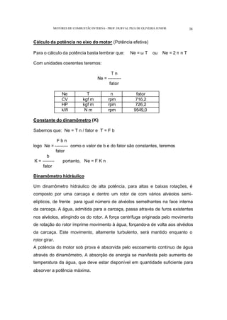 MOTORES DE COMBUSTÃO INTERNA- PROF. DURVAL PIZA DE OLIVEIRA JUNIOR 38
Cálculo da potência no eixo do motor (Potência efetiva)
Para o cálculo da potência basta lembrar que: Ne = ω T ou Ne = 2 π n T
Com unidades coerentes teremos:
T n
Ne = ---------
fator
Ne T n fator
CV kgf m rpm 716,2
HP kgf m rpm 726,2
kW N m rpm 9549,0
Constante do dinamômetro (K)
Sabemos que: Ne = T n / fator e T = F b
F b n
logo Ne = --------- como o valor de b e do fator são constantes, teremos
fator
b
K = -------- portanto, Ne = F K n
fator
Dinamômetro hidráulico
Um dinamômetro hidráulico de alta potência, para altas e baixas rotações, é
composto por uma carcaça e dentro um rotor de com vários alvéolos semi-
elípticos, de frente para igual número de alvéolos semelhantes na face interna
da carcaça. A água, admitida para a carcaça, passa através de furos existentes
nos alvéolos, atingindo os do rotor. A força centrífuga originada pelo movimento
de rotação do rotor imprime movimento à água, forçando-a de volta aos alvéolos
da carcaça. Este movimento, altamente turbulento, será mantido enquanto o
rotor girar.
A potência do motor sob prova é absorvida pelo escoamento contínuo de água
através do dinamômetro. A absorção de energia se manifesta pelo aumento de
temperatura da água, que deve estar disponível em quantidade suficiente para
absorver a potência máxima.
 