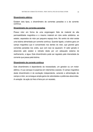 MOTORES DE COMBUSTÃO INTERNA- PROF. DURVAL PIZA DE OLIVEIRA JUNIOR 39
Dinamômetro elétrico
Existem dois tipos, o dinamômetro de correntes parasitas e o de corrente
contínua.
Dinamômetro de correntes parasitas
Possui rotor em forma de uma engrenagem feita de material de alta
permeabilidade magnética e o mesmo material em dois anéis solidários ao
estator, separados do rotor por pequeno espaço livre. No centro do rotor existe
uma bobina alimentada por corrente contínua. Quando ligado, a bobina gera um
campo magnético que é concentrado nos dentes do rotor, que girando gera
correntes parasitas nos anéis, que com isso se aquecem. O calor gerado é
absorvido pelo estator e retirado deste por um adequado sistema de
resfriamento, a água. Este dinamômetro pode ser regulado pela intensidade da
corrente que passa pela bobina.
Dinamômetro de corrente contínua
Este dinamômetro é dependendo da necessidade, um gerador ou um motor
elétrico. A sua carcaça é suspensa em rolamentos coaxiais. O campo magnético
deste dinamômetro é de excitação independente, variando a alimentação de
campo e rotor, se consegue ampla gama de velocidades e potências absorvidas.
A variação da ação do freio é feira por um reostato.
 