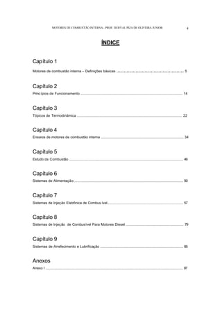 MOTORES DE COMBUSTÃO INTERNA- PROF. DURVAL PIZA DE OLIVEIRA JUNIOR 4
ÍNDICE
Capítulo 1
Motores de combustão interna – Definições básicas ............................................. 5
Capítulo 2
Princípios de Funcionamento ...................................................................................................... 14
Capítulo 3
Tópicos de Termodinâmica ......................................................................................................... 22
Capítulo 4
Ensaios de motores de combustão interna .................................................................................. 34
Capítulo 5
Estudo da Combustão ................................................................................................................. 46
Capítulo 6
Sistemas de Alimentação ............................................................................................................ 50
Capítulo 7
Sistemas de Injeção Eletrônica de Combus ível........................................................................... 57
Capítulo 8
Sistemas de Injeção de Combusível Para Motores Diesel ......................................................... 79
Capítulo 9
Sistemas de Arrefecimento e Lubrificação .................................................................................. 85
Anexos
Anexo I ........................................................................................................................................ 97
 