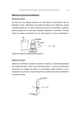 MOTORES DE COMBUSTÃO INTERNA- PROF. DURVAL PIZA DE OLIVEIRA JUNIOR 40
Medida do consumo de combustível
Método em massa
No prato de uma balança coloca-se um reservatório de combustível, que irá
alimentar o motor. Utilizando-se da escala da balança como referência, quando
o ponteiro passar por um valor conhecido aciona-se um cronômetro e quando o
ponteiro passar por um novo valor conhecido, desliga-se o cronômetro. Teremos
então uma massa consumida (mc) num certo tempo (t), o que é exatamente a
vazão em massa de combustível consumido.
Método em volume
Utiliza-se um rotâmetro (medidor de vazão em volume), na linha de alimentação
de combustível para o motor, que irá fornecer direto o volume de combustível
consumido por unidade de tempo. A desvantagem deste método é que é
necessário se conhecer a massa específica do combustível, para se determinar
à vazão em massa.
 