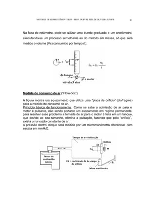 MOTORES DE COMBUSTÃO INTERNA- PROF. DURVAL PIZA DE OLIVEIRA JUNIOR 41
Na falta do rotâmetro, pode-se utilizar uma bureta graduada e um cronômetro,
executando-se um processo semelhante ao do método em massa, só que será
medido o volume (Vc) consumido por tempo (t).
Medida do consumo de ar (“Flow-box”)
A figura mostra um equipamento que utiliza uma “placa de orifício” (diafragma)
para a medida de consumo de ar.
Princípio básico de funcionamento : Como se sabe a admissão de ar para o
motor é pulsante, não sendo portanto um escoamento em regime permanente,
para resolver esse problema a tomada de ar para o motor é feita em um tanque,
que devido ao seu tamanho, elimina a pulsação, fazendo que pelo “orifício”,
exista uma vazão constante de ar.
A pressão dentro tanque será medida por um micromanômetro diferencial, com
escala em mmH2O.
 