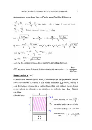 MOTORES DE COMBUSTÃO INTERNA- PROF. DURVAL PIZA DE OLIVEIRA JUNIOR 42
Aplicando-se a equação de “bernoulli” entre as seções (1) e (2) teremos:
onde mar é a vazão em massa de ar realmente admitida pelo motor.
patm
OBS. A massa específica do ar é determinada pela expressão: ρar = -----------
Rar Tamb
Massa ideal de ar (mae)
Quando o ar é admitido para o motor, à medida que ele se aproxima do cilindro,
sofre aquecimento e portanto a sua massa específica (
ρar) diminui. Devido a
essa diminuição, a massa de ar realmente admitida pelo motor, é menor do que
a que caberia no cilindro, se as condições de entrada, patm , tamb , fossem
mantidas.
Cálculo da mae
 