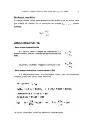 MOTORES DE COMBUSTÃO INTERNA- PROF. DURVAL PIZA DE OLIVEIRA JUNIOR 43
Rendimento volumétrico:
É a relação entre a massa de ar realmente admitida pelo motor e a massa de ar
que poderia ser admitida se as condições de entrada, patm , tamb , fossem
mantidas.
MISTURA COMBUSTÍVEL / AR
- Relação combustível / ar (F)
É a relação entre a massa de combustível e a
massa de ar que formam a mistura que será admitida pelo
motor.
Atualmente se utiliza a relação ar / combustível (λ)
- Relação combustível / ar estequiométrica ( Fe)
É a relação combustível / ar quimicamente correta, para uma combustão
completa. O seu valor servirá como referência.
Os valores obtidos são apenas de referência, podendo variar.
 