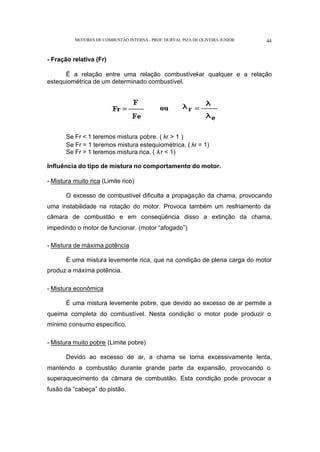 MOTORES DE COMBUSTÃO INTERNA- PROF. DURVAL PIZA DE OLIVEIRA JUNIOR 44
- Fração relativa (Fr)
É a relação entre uma relação combustível-ar qualquer e a relação
estequiométrica de um determinado combustível.
Se Fr < 1 teremos mistura pobre. ( λr > 1 )
Se Fr = 1 teremos mistura estequiométrica. ( λr = 1)
Se Fr > 1 teremos mistura rica. ( λr < 1)
Influência do tipo de mistura no comportamento do motor.
- Mistura muito rica (Limite rico)
O excesso de combustível dificulta a propagação da chama, provocando
uma instabilidade na rotação do motor. Provoca também um resfriamento da
câmara de combustão e em conseqüência disso a extinção da chama,
impedindo o motor de funcionar. (motor “afogado”)
- Mistura de máxima potência
É uma mistura levemente rica, que na condição de plena carga do motor
produz a máxima potência.
- Mistura econômica
É uma mistura levemente pobre, que devido ao excesso de ar permite a
queima completa do combustível. Nesta condição o motor pode produzir o
mínimo consumo específico.
- Mistura muito pobre (Limite pobre)
Devido ao excesso de ar, a chama se torna excessivamente lenta,
mantendo a combustão durante grande parte da expansão, provocando o
superaquecimento da câmara de combustão. Esta condição pode provocar a
fusão da “cabeça” do pistão.
 