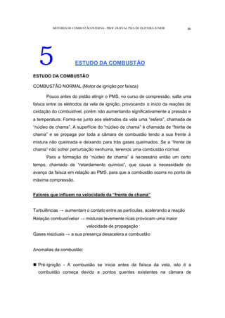 MOTORES DE COMBUSTÃO INTERNA- PROF. DURVAL PIZA DE OLIVEIRA JUNIOR 46
5 ESTUDO DA COMBUSTÃO
ESTUDO DA COMBUSTÃO
COMBUSTÃO NORMAL (Motor de ignição por faísca)
Pouco antes do pistão atingir o PMS, no curso de compressão, salta uma
faísca entre os eletrodos da vela de ignição, provocando o início da reações de
oxidação do combustível, porém não aumentando significativamente a pressão e
a temperatura. Forma-se junto aos eletrodos da vela uma “esfera”, chamada de
“núcleo de chama”. A superfície do “núcleo de chama” é chamada de “frente de
chama” e se propaga por toda a câmara de combustão tendo a sua frente à
mistura não queimada e deixando para trás gases queimados. Se a “frente de
chama” não sofrer perturbação nenhuma, teremos uma combustão normal.
Para a formação do “núcleo de chama” é necessário então um certo
tempo, chamado de “retardamento químico”, que causa a necessidade do
avanço da faísca em relação ao PMS, para que a combustão ocorra no ponto de
máxima compressão.
Fatores que influem na velocidade da “frente de chama”
Turbulências → aumentam o contato entre as partículas, acelerando a reação
Relação combustível-ar → misturas levemente ricas provocam uma maior
velocidade de propagação
Gases residuais → a sua presença desacelera a combustão
Anomalias da combustão:
n Pré-ignição - A combustão se inicia antes da faísca da vela, isto é a
combustão começa devido a pontos quentes existentes na câmara de
 