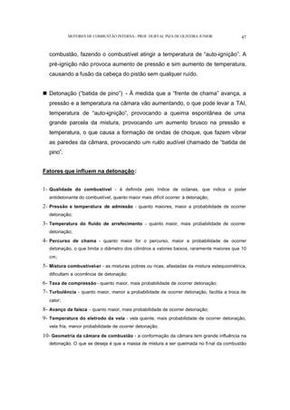 MOTORES DE COMBUSTÃO INTERNA- PROF. DURVAL PIZA DE OLIVEIRA JUNIOR 47
combustão, fazendo o combustível atingir a temperatura de “auto-ignição”. A
pré-ignição não provoca aumento de pressão e sim aumento de temperatura,
causando a fusão da cabeça do pistão sem qualquer ruído.
n Detonação (“batida de pino”) - À medida que a “frente de chama” avança, a
pressão e a temperatura na câmara vão aumentando, o que pode levar a TAI,
temperatura de “auto-ignição”, provocando a queima espontânea de uma
grande parcela da mistura, provocando um aumento brusco na pressão e
temperatura, o que causa a formação de ondas de choque, que fazem vibrar
as paredes da câmara, provocando um ruído audível chamado de “batida de
pino”.
Fatores que influem na detonação:
1- Qualidade do combustível - é definida pelo índice de octanas, que indica o poder
antidetonante do combustível, quanto maior mais difícil ocorrer à detonação;
2- Pressão e temperatura de admissão - quanto maiores, maior a probabilidade de ocorrer
detonação;
3- Temperatura do fluido de arrefecimento - quanto maior, mais probabilidade de ocorrer
detonação;
4- Percurso de chama - quanto maior for o percurso, maior a probabilidade de ocorrer
detonação, o que limita o diâmetro dos cilindros a valores baixos, raramente maiores que 10
cm;
5- Mistura combustível-ar - as misturas pobres ou ricas, afastadas da mistura estequiométrica,
dificultam a ocorrência de detonação;
6- Taxa de compressão - quanto maior, mais probabilidade de ocorrer detonação;
7- Turbulência - quanto maior, menor a probabilidade de ocorrer detonação, facilita a troca de
calor;
8- Avanço da faísca - quanto maior, mais probabilidade de ocorrer detonação;
9- Temperatura do eletrodo da vela - vela quente, mais probabilidade de ocorrer detonação,
vela fria, menor probabilidade de ocorrer detonação;
10- Geometria da câmara de combustão - a conformação da câmara tem grande influência na
detonação. O que se deseja é que a massa de mistura a ser queimada no fi nal da combustão
 