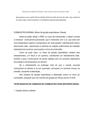MOTORES DE COMBUSTÃO INTERNA- PROF. DURVAL PIZA DE OLIVEIRA JUNIOR 48
seja pequena, que a parte final da câmara tenha boa área de troca de calor, que o percurso
da chama seja o menor possível e a turbulência produzida seja adequada.
COMBUSTÃO NORMAL (Motor de ignição espontânea - Diesel)
Antes do pistão atingir o PMS, no curso de compressão, o injetor começa
a introduzir combustível pulverizado, que é misturado com o ar, que está com
uma temperatura superior a temperatura de “auto-ignição” (retardamento físico),
absorvendo calor, vaporizando e sofrendo as reações preliminares de oxidação
(retardamento químico), provocando o início da combustão.
Como se pode notar, no motor de ignição espontânea, existem dois
retardamentos, um físico e um químico, constituindo um retardamento total,
durante o qual o combustível vai sendo injetado sem um aumento significativo
da pressão e da temperatura na câmara.
Se o retardamento se prolongar mais do que o normal, acumula
combustível na câmara e ao ser queimado, provocará um aumento brusco da
pressão, causando a detonação.
Nos motores de ignição espontânea a detonação ocorre no início da
combustão, enquanto que nos motores de ignição por faísca ocorre no final.
TIPOS BÁSICOS DE CÂMARAS DE COMBUSTÃO PARA MOTORES DIESEL
1- Injeção direta ou aberta:
 