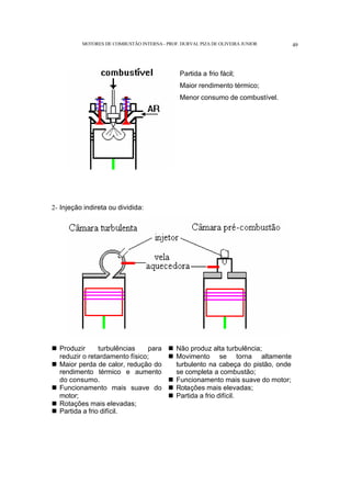 MOTORES DE COMBUSTÃO INTERNA- PROF. DURVAL PIZA DE OLIVEIRA JUNIOR 49
Partida a frio fácil;
Maior rendimento térmico;
Menor consumo de combustível.
2- Injeção indireta ou dividida:
n Produzir turbulências para
reduzir o retardamento físico;
n Maior perda de calor, redução do
rendimento térmico e aumento
do consumo.
n Funcionamento mais suave do
motor;
n Rotações mais elevadas;
n Partida a frio difícil.
n Não produz alta turbulência;
n Movimento se torna altamente
turbulento na cabeça do pistão, onde
se completa a combustão;
n Funcionamento mais suave do motor;
n Rotações mais elevadas;
n Partida a frio difícil.
 