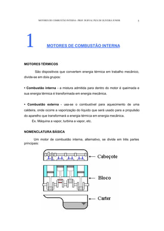 MOTORES DE COMBUSTÃO INTERNA- PROF. DURVAL PIZA DE OLIVEIRA JUNIOR 5
1 MOTORES DE COMBUSTÃO INTERNA
MOTORES TÉRMICOS
São dispositivos que convertem energia térmica em trabalho mecânico,
divide-se em dois grupos:
• Combustão interna - a mistura admitida para dentro do motor é queimada e
sua energia térmica é transformada em energia mecânica.
• Combustão externa - usa-se o combustível para aquecimento de uma
caldeira, onde ocorre a vaporização do líquido que será usado para a propulsão
do aparelho que transformará a energia térmica em energia mecânica.
Ex. Máquina a vapor, turbina a vapor, etc.
NOMENCLATURA BÁSICA
Um motor de combustão interna, alternativo, se divide em três partes
principais:
 