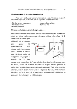 MOTORES DE COMBUSTÃO INTERNA- PROF. DURVAL PIZA DE OLIVEIRA JUNIOR 52
Sistemas auxiliares do carburador elementar
Para que o carburador elementar atenda as necessidades do motor, ele
deverá ser equipado, no mínimo, com os seguintes sistemas auxiliares.
- Marcha-lenta e progressão; - Acelerações rápidas;
- Faixa econômica; - Partida a frio
- Máxima potência;
Sistema auxiliar de marcha lenta e progressão
Quando a borboleta aceleradora encontra-se praticamente fechada, abaixo dela,
existe um vácuo muito grande, que vai aspirar mistura pelo orifício (1). O
combustível é dosado pelo
gicleur (2) e o ar é dosado
pelo gicleur (3),
proporcionando uma
mistura muito rica. A vazão
dessa mistura é dosada
pela válvula de agulha (4),
que permite a regulagem da
emissão de CO pelo
escapamento na condição de “marcha-lenta”. Quando a borboleta aceleradora
for aberta, haverá um aumento na vazão de ar pelo sistema principal do
carburador, provocando um empobrecimento excessivo. Para evitar que isso
aconteça, existem os chamados furos de progressão (5), que permitem entrada
de mistura rica junto com o ar, provocando um empobrecimento progressivo na
passagem das baixas para as médias cargas.
 