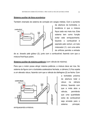 MOTORES DE COMBUSTÃO INTERNA- PROF. DURVAL PIZA DE OLIVEIRA JUNIOR 53
Sistema auxiliar de faixa econômica
Também chamado de sistema de correção em cargas médias. Com o aumento
da abertura da borboleta, a
tendência é que a mistura
fique cada vez mais rica. Este
sistema tem como função
evitar este enriquecimento.
Quando o combustível é
aspirado pelo venturi, um tubo
misturador (1) com uma série
de orifícios permite a entrada
de ar, dosado pelo gicleur (2), junto com o combustível, fazendo com que a
mistura final fique pobre.
Sistema auxiliar de máxima potência (com válvula de máxima)
Para que o motor possa atingir máxima potência, a mistura deve ser rica. No
sistema da figura com a borboleta aceleradora fechada, a câmara (1) fica sujeita
a um elevado vácuo, fazendo com que a válvula de diafragma (2) se feche. Com
a borboleta próxima
da abertura total o
vácuo na câmara
diminui, fazendo com
que a mola abra a
válvula, permitindo
que uma quantidade
extra de combustível
seja enviada para o
sistema principal,
enriquecendo a mistura.
 