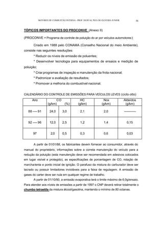 MOTORES DE COMBUSTÃO INTERNA- PROF. DURVAL PIZA DE OLIVEIRA JUNIOR 56
TÓPICOS IMPORTANTES DO PROCONVE (Anexo II)
(PROCONVE = Programa de controle de poluição do ar por veículos automotores)
Criado em 1988 pelo CONAMA (Conselho Nacional do meio Ambiente),
consiste nas seguintes resoluções:
* Reduzir os níveis de emissão de poluentes;
* Desenvolver tecnologia para equipamentos de ensaios e medição de
poluição;
* Criar programas de inspeção e manutenção da frota nacional;
* Padronizar a avaliação de resultados;
* Promover a melhoria do combustível nacional.
CALENDÁRIO DO CONTROLE DE EMISSÕES PARA VEÍCULOS LEVES (ciclo otto)
Ano CO
(g/km) (%)
HC
(g/km)
Nox
(g/km)
Aldeídos
(g/km)
88 ---- 91 24,0 3,0 2,1 2,0 -----------
92 ---- 96 12,0 2,5 1,2 1,4 0,15
97 2,0 0,5 0,3 0,6 0,03
A partir de 01/01/88, os fabricantes devem fornecer ao consumidor, através do
manual do proprietário, informações sobre a correta manutenção do veículo para a
redução da poluição (esta manutenção deve ser recomendada em adesivos colocados
em lugar visível e protegido), as especificações de porcentagem de CO, rotação de
marcha-lenta e ponto inicial de ignição. O parafuso da mistura do carburador deve ser
lacrado ou possuir limitadores invioláveis para a faixa de regulagem. A emissão de
gases do carter deve ser nula em qualquer regime de trabalho.
A partir de 01/10/90, a emissão evaporativa terá o limite máximo de 6,0g/ensaio.
Para atender aos níveis de emissões a partir de 1997 o CNP deverá retirar totalmente o
chumbo tetraetila da mistura álcool/gasolina, mantendo o mínimo de 80 octanas.
 
