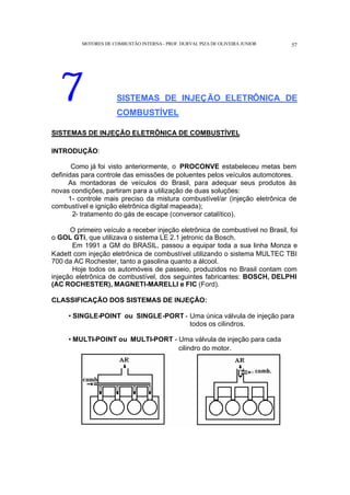 MOTORES DE COMBUSTÃO INTERNA- PROF. DURVAL PIZA DE OLIVEIRA JUNIOR 57
7 SISTEMAS DE INJEÇÃO ELETRÔNICA DE
COMBUSTÍVEL
SISTEMAS DE INJEÇÃO ELETRÔNICA DE COMBUSTÍVEL
INTRODUÇÃO:
Como já foi visto anteriormente, o PROCONVE estabeleceu metas bem
definidas para controle das emissões de poluentes pelos veículos automotores.
As montadoras de veículos do Brasil, para adequar seus produtos às
novas condições, partiram para a utilização de duas soluções:
1- controle mais preciso da mistura combustível/ar (injeção eletrônica de
combustível e ignição eletrônica digital mapeada);
2- tratamento do gás de escape (conversor catalítico).
O primeiro veículo a receber injeção eletrônica de combustível no Brasil, foi
o GOL GTi, que utilizava o sistema LE 2.1 jetronic da Bosch.
Em 1991 a GM do BRASIL, passou a equipar toda a sua linha Monza e
Kadett com injeção eletrônica de combustível utilizando o sistema MULTEC TBI
700 da AC Rochester, tanto a gasolina quanto a álcool.
Hoje todos os automóveis de passeio, produzidos no Brasil contam com
injeção eletrônica de combustível, dos seguintes fabricantes: BOSCH, DELPHI
(AC ROCHESTER), MAGNETI-MARELLI e FIC (Ford).
CLASSIFICAÇÃO DOS SISTEMAS DE INJEÇÃO:
• SINGLE-POINT ou SINGLE-PORT - Uma única válvula de injeção para
todos os cilindros.
• MULTI-POINT ou MULTI-PORT - Uma válvula de injeção para cada
cilindro do motor.
 