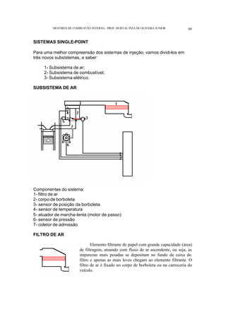 MOTORES DE COMBUSTÃO INTERNA- PROF. DURVAL PIZA DE OLIVEIRA JUNIOR 60
SISTEMAS SINGLE-POINT
Para uma melhor compreensão dos sistemas de injeção, vamos dividi-los em
três novos subsistemas, a saber:
1- Subsistema de ar;
2- Subsistema de combustível;
3- Subsistema elétrico.
SUBSISTEMA DE AR
Componentes do sistema:
1- filtro de ar
2- corpo de borboleta
3- sensor de posição da borboleta
4- sensor de temperatura
5- atuador de marcha-lenta (motor de passo)
6- sensor de pressão
7- coletor de admissão
FILTRO DE AR
Elemento filtrante de papel com grande capacidade (área)
de filtragem, atuando com fluxo de ar ascendente, ou seja, as
impurezas mais pesadas se depositam no fundo da caixa do
filtro e apenas as mais leves chegam ao elemento filtrante. O
filtro de ar é fixado no corpo de borboleta ou na carroceria do
veículo.
 