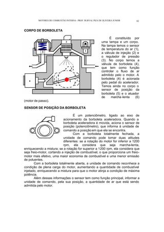 MOTORES DE COMBUSTÃO INTERNA- PROF. DURVAL PIZA DE OLIVEIRA JUNIOR 61
CORPO DE BORBOLETA
É constituído por
uma tampa e um corpo.
Na tampa temos o sensor
de temperatura do ar (1),
a válvula de injeção (2) e
o regulador de pressão
(3). No corpo temos a
válvula de borboleta (4),
que tem como função
controlar o fluxo de ar
admitido pelo o motor. A
borboleta (4) é acionada
pelo pedal do acelerador.
Temos ainda no corpo o
sensor de posição da
borboleta (5) e o atuador
de marcha-lenta (6)
(motor de passo).
SENSOR DE POSIÇÃO DA BORBOLETA
É um potenciômetro, ligado ao eixo de
acionamento da borboleta aceleradora. Quando a
borboleta aceleradora é movida, aciona o sensor de
posição (potenciômetro), que informa à unidade de
comando a posição em que ela se encontra.
Com a borboleta totalmente fechada, a
unidade de comando pode tomar duas atitudes
diferentes: se a rotação do motor for inferior a 1200
rpm, ela considera que seja marcha-lenta,
enriquecendo a mistura; se a rotação for superior a 1200 rpm, ela considera que
seja freio-motor, cortando a injeção de combustível, o que proporciona um freio-
motor mais efetivo, uma maior economia de combustível e uma menor emissão
de poluentes.
Com a borboleta totalmente aberta, a unidade de comando reconhece a
condição de plena carga do motor, aumentando a quantidade de combustível
injetado, enriquecendo a mistura para que o motor atinja a condição de máxima
potência.
Além dessas informações o sensor tem como função principal, informar a
unidade de comando, pela sua posição, a quantidade de ar que está sendo
admitida pelo motor.
 