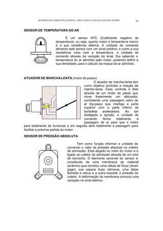 MOTORES DE COMBUSTÃO INTERNA- PROF. DURVAL PIZA DE OLIVEIRA JUNIOR 62
SENSOR DE TEMPERATURA DO AR
É um sensor NTC (Coeficiente negativo de
temperatura), ou seja, quanto maior a temperatura menor
é a sua resistência elétrica. A unidade de comando
alimenta este sensor com um sinal positivo, e como a sua
resistência varia com a temperatura, a unidade de
comando através da variação do sinal, fica sabendo a
temperatura do ar admitido pelo motor, podendo definir a
sua densidade, para o cálculo da massa de ar admitido.
ATUADOR DE MARCHA-LENTA (motor de passo)
O atuador de marcha-lenta tem
como objetivo controlar a rotação de
marcha -lenta. Esse controle é feito
através de um motor de passo que
move linearmente um obturador,
controlando uma passagem extra de
ar (by-pass) que interliga a parte
superior com a parte inferior da
borboleta aceleradora. Ao ser
desligada a ignição, a unidade de
comando fecha totalmente a
passagem de ar para que o motor
pare totalmente de funcionar e em seguida abre totalmente a passagem para
facilitar a próxima partida do motor.
SENSOR DE PRESSÃO ABSOLUTA
Tem como função informar a unidade de
comando o valor da pressão absoluta no coletor
de admissão. Está alojado no cofre do motor e é
ligado ao coletor de admissão através de um tubo
de borracha. O elemento sensível do sensor é
constituído de uma membrana de material
cerâmico que constitui uma célula de força (strain
gage), que separa duas câmaras, uma delas
fechada a vácuo e a outra exposta à pressão do
coletor. A deformação da membrana provoca uma
variação no sinal elétrico.
 