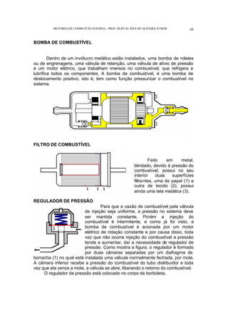 MOTORES DE COMBUSTÃO INTERNA- PROF. DURVAL PIZA DE OLIVEIRA JUNIOR 64
BOMBA DE COMBUSTÍVEL
Dentro de um invólucro metálico estão instalados, uma bomba de roletes
ou de engrenagens, uma válvula de retenção, uma válvula de alívio de pressão
e um motor elétrico, que trabalham imersos no combustível, que refrigera e
lubrifica todos os componentes. A bomba de combustível, é uma bomba de
deslocamento positivo, isto é, tem como função pressurizar o combustível no
sistema.
FILTRO DE COMBUSTÍVEL
Feito em metal,
blindado, devido à pressão do
combustível, possui no seu
interior duas superfícies
filtrantes, uma de papel (1) e
outra de tecido (2), possui
ainda uma tela metálica (3).
REGULADOR DE PRESSÃO
Para que a vazão de combustível pela válvula
de injeção seja uniforme, a pressão no sistema deve
ser mantida constante. Porém a injeção do
combustível é intermitente, e como já foi visto, a
bomba de combustível é acionada por um motor
elétrico de rotação constante e por causa disso, toda
vez que não ocorre injeção do combustível a pressão
tende a aumentar, daí a necessidade do regulador de
pressão. Como mostra a figura, o regulador é formado
por duas câmaras separadas por um diafragma de
borracha (1) no qual está instalada uma válvula normalmente fechada, por mola.
A câmara inferior recebe a pressão do combustível do tubo distribuidor e toda
vez que ela vence a mola, a válvula se abre, liberando o retorno do combustível.
O regulador de pressão está colocado no corpo de borboleta.
 