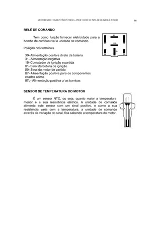 MOTORES DE COMBUSTÃO INTERNA- PROF. DURVAL PIZA DE OLIVEIRA JUNIOR 66
RELÉ DE COMANDO
Tem como função fornecer eletricidade para a
bomba de combustível e unidade de comando.
Posição dos terminais
30- Alimentação positiva direto da bateria
31- Alimentação negativa
15- Comutador de ignição e partida
01- Sinal da bobina de ignição
50- Sinal do motor de partida
87- Alimentação positiva para os componentes
citados acima
87b- Alimentação positiva p/ as bombas
SENSOR DE TEMPERATURA DO MOTOR
É um sensor NTC, ou seja, quanto maior a temperatura
menor é a sua resistência elétrica. A unidade de comando
alimenta este sensor com um sinal positivo, e como a sua
resistência varia com a temperatura, a unidade de comando
através da variação do sinal, fica sabendo a temperatura do motor.
 
