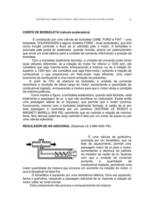 MOTORES DE COMBUSTÃO INTERNA- PROF. DURVAL PIZA DE OLIVEIRA JUNIOR 71
CORPO DE BORBOLETA (válvula aceleradora)
É constituído por uma válvula de borboleta (GMB, FORD e FIAT - uma
borboleta, VOLKSWAGEN e alguns modelos FORD - duas borboletas), que tem
como função controlar o fluxo de ar admitido pelo o motor. A borboleta é
acionada pelo pedal do acelerador, quando movida, aciona um potenciômetro
que envia um sinal elétrico para a unidade de comando informando a posição da
borboleta.
Com a borboleta totalmente fechada, a unidade de comando pode tomar
duas atitudes diferentes: se a rotação do motor for inferior a 1200 rpm, ela
considera que seja marcha-lenta, enriquecendo a mistura; ou se a rotação for
superior a 1200 rpm, ela considera que seja freio-motor, cortando a injeção de
combustível, o que proporciona um freio-motor mais eficiente, uma maior
economia de combustível e uma menor emissão de poluentes.
A partir de 70% de abertura da borboleta, a unidade de comando
reconhece a condição de plena carga do motor, aumentando a quantidade de
combustível injetado, enriquecendo a mistura para que o motor atinja a condição
de máxima potência.
Como mostra a figura, a borboleta aceleradora, quando está fechada, veda
totalmente a passagem do ar, o que não acontece no carburador. Existe então
uma passagem lateral de ar (by-pass), que permite que o motor continue
funcionando, mesmo com a borboleta totalmente fechada. A vazão de ar por
esta passagem é controlada por um parafuso (SISTEMA LE BOSCH e
MAGNETI MARELLI IAW P8), permitindo que se controle a rotação de marcha-
lenta. Nos demais sistemas esse controle é feito por um motor de passo ou por
uma válvula solenóide.
REGULADOR DE AR ADICIONAL (Sistemas LE e MM-IAW- P8)
É uma válvula de guilhotina,
acionada por um bimetálico, que na
fase de aquecimento, permite uma
passagem maior de ar para o motor,
aumentando a abertura da palheta
do medidor de vazão de ar, fazendo
com que a unidade de comando
aumente a quantidade de
combustível injetado, permitindo uma
maior quantidade de mistura que provoca um aumento na rotação do motor, o
que é desejável na fase fria.
O bimetálico é aquecido por uma resistência elétrica. Uma vez aquecido,
fecha a guilhotina, cessando a passagem adicional de ar, fazendo a rotação do
motor voltar ao nível normal.
Este componente não provoca o enriquecimento da mistura.
 