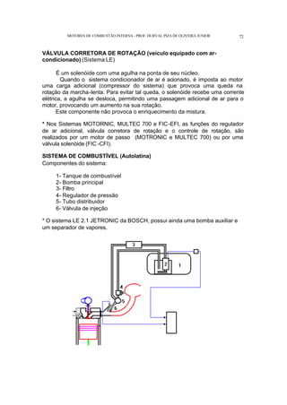 MOTORES DE COMBUSTÃO INTERNA- PROF. DURVAL PIZA DE OLIVEIRA JUNIOR 72
VÁLVULA CORRETORA DE ROTAÇÃO (veículo equipado com ar-
condicionado) (Sistema LE)
É um solenóide com uma agulha na ponta de seu núcleo.
Quando o sistema condicionador de ar é acionado, é imposta ao motor
uma carga adicional (compressor do sistema) que provoca uma queda na
rotação da marcha-lenta. Para evitar tal queda, o solenóide recebe uma corrente
elétrica, a agulha se desloca, permitindo uma passagem adicional de ar para o
motor, provocando um aumento na sua rotação.
Este componente não provoca o enriquecimento da mistura.
* Nos Sistemas MOTORNIC, MULTEC 700 e FIC-EFI, as funções do regulador
de ar adicional, válvula corretora de rotação e o controle de rotação, são
realizados por um motor de passo (MOTRONIC e MULTEC 700) ou por uma
válvula solenóide (FIC -CFI).
SISTEMA DE COMBUSTÍVEL (Autolatina)
Componentes do sistema:
1- Tanque de combustível
2- Bomba principal
3- Filtro
4- Regulador de pressão
5- Tubo distribuidor
6- Válvula de injeção
* O sistema LE 2.1 JETRONIC da BOSCH, possui ainda uma bomba auxiliar e
um separador de vapores.
 