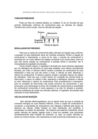MOTORES DE COMBUSTÃO INTERNA- PROF. DURVAL PIZA DE OLIVEIRA JUNIOR 73
TUBO DISTRIBUIDOR
Pode ser feito de material plástico ou metálico. É de um formato tal que
permite distribuição uniforme do combustível para as válvulas de injeção.
Também tem como função fixar as válvulas de injeção.
REGULADOR DE PRESSÃO
Para que a vazão de combustível pelas válvulas de injeção seja uniforme,
a pressão no tubo distribuidor deve ser mantida constante. Porém a injeção do
combustível é intermitente, e como já foi visto, a bomba de combustível é
acionada por um motor elétrico de rotação constante e por causa disso, toda vez
que não ocorre injeção do combustível a pressão tende a aumentar, daí a
necessidade do regulador de pressão.
Como mostra a figura, o regulador é formado por duas câmaras separadas
por um diafragma de borracha no qual está instalada uma válvula normalmente
fechada, por mola. A câmara inferior recebe a pressão do combustível do tubo
distribuidor e toda vez que ela vence a mola, a válvula se abre, liberando o
retorno do combustível. A câmara superior recebe a pressão (vácuo) do coletor
de admissão. Toda vez que o motor estiver em condição de marcha -lenta ou
freio-motor, o vácuo no coletor é alto, aspirando o diafragma, fazendo a válvula
se abrir, liberando o retorno do combustível. Este procedimento é necessário,
pois na condição de freio-motor não existe consumo de combustível, o que
provocaria uma sobrecarga na linha. Na condição de marcha-lenta a quantidade
de combustível consumida é muito pequena e se não for aliviada a pressão
teremos problemas de vazão nas válvulas injetoras. O regulador de pressão está
colocado no tubo distribuidor.
VÁLVULAS DE INJEÇÃO
São válvulas eletromagnéticas, que se abrem toda vez que a unidade de
comando energiza as suas bobinas internas. Como a vazão de combustível é
constante, a quantidade de combustível a ser injetada é definida pelo tempo de
abertura da válvula. Estão fixadas no tubo distribuidor por presilhas e
encaixadas no coletor de admissão. No sistema que estamos mostrando, temos
quatro válvulas de injeção, ligadas duas a duas em paralelo, mas acionadas
simultaneamente pela unidade de comando, ou seja, as quatro válvulas se
abrem ao mesmo tempo, não importando se está ocorrendoà admissão ou não.
 