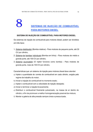 MOTORES DE COMBUSTÃO INTERNA- PROF. DURVAL PIZA DE OLIVEIRA JUNIOR 79
8 SISTEMAS DE INJEÇÃO DE COMBUSTÍVEL
PARA MOTORES DIESEL
SISTEMA DE INJEÇÃO DE COMBUSTÍVEL PARA MOTORES DIESEL
Os sistemas de injeção de combustível para motores diesel, podem ser divididos
em três tipos:
1. Sistema distribuidor (Bomba rotativa) - Para motores de pequeno porte, até 30
CV por cilindro;
2. Sistema de bombas individuais (Bomba em linha) - Para motores de médio e
grande porte, até 100 CV por cilindro;
3. Sistema acumulador (O injetor funciona como bomba) - Para motores de
grande porte, mais de 100 CV por cilindro.
Características que um sistema de injeção para motores diesel deve atender:
a) Injetar a quantidade de correta de combustível em cada cilindro, exigida pelo
regime de trabalho do motor;
b) Iniciar a injeção do combustível no momento exato;
c) Injetar o combustível com a velocidade de injeção desejada;
d) Iniciar e terminar a injeção bruscamente;
e) Distribuir o combustível finamente pulverizado, na massa de ar dentro do
cilindro, a fim de promover a melhor homogeneização possível da mistura;
f) Manter a galeria de alta pressão sempre cheia e pressurizada.
 
