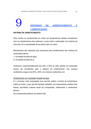 MOTORES DE COMBUSTÃO INTERNA- PROF. DURVAL PIZA DE OLIVEIRA JUNIOR 85
9 SISTEMAS DE ARREFECIMENTO E
LUBRIFICAÇÃO
SISTEMA DE ARREFECIMENTO
Para manter os componentes do motor em temperaturas médias compatíveis
com as características dos materiais, e para evitar a detonação nos motores de
ciclo otto, há a necessidade de se retirar calor do motor.
Basicamente são utilizados dois processos para arrefecimento dos motores de
combustão interna:
1. circulação forçada de água
2. circulação forçada de ar
Verifica-se, experimentalmente que 25% a 30% do calor gerado na combustão
devem ser transferidos para o sistema de arrefecimento, nos motores
arrefecidos a água e de 20% a 25% nos motores arrefecidos a ar.
Arrefecimento por circulação forçada de água
É o processo mais empregado pois permite melhor controle da temperatura
média do motor, o que permite também trabalhar com temperaturas médias mais
baixas, permitindo maiores taxas de compressão, melhorando o rendimento
térmico.
Os componentes básicos do sistema são:
 