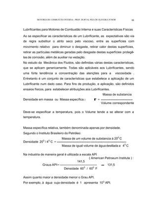 MOTORES DE COMBUSTÃO INTERNA- PROF. DURVAL PIZA DE OLIVEIRA JUNIOR 88
Lubrificantes para Motores de Combustão Interna e suas Características Físicas
Ao se especificar as características de um Lubrificante, as expectativas são via
de regra substituir o atrito seco pelo viscoso, entre as superfícies com
movimento relativo para diminuir o desgaste, retirar calor destas superfícies,
retirar as partículas metálicas geradas pelo desgaste destas superfícies protegê-
las de corrosão, além de auxiliar na vedação.
No estudo da Mecânica dos Fluidos, são definidas várias destas características,
que se aplicam genericamente. Todas são aplicáveis aos Lubrificantes, sendo
uma forte tendência a concentração das atenções para a viscosidade .
Entretanto é um conjunto de características que estabelece a aplicação de um
Lubrificante num dado caso. Para fins de produção, e aplicação, são definidos
ensaios físicos, para estabelecer atribuições aos Lubrificantes.
Massa de substancia
Densidade em massa ou Massa específica : ρ = -------------------------------
Volume correspondente
Deve-se especificar a temperatura, pois o Volume tende a se alterar com a
temperatura.
Massa específica relativa, também denominada apenas por densidade.
Segundo o Instituto Brasileiro do Petróleo:
Massa de um volume de substancia à 200
C
Densidade 200
/ 40
C = --------------------------------------------------------------------
Massa de igual volume de água destilada a 40
C
Na industria de maneira geral é utilizada a escala API
( American Petroeum Institute ) :
141,5
Graus API= ------------------------------------ -- 131,5
Densidade 600
/ 600
F
Assim quanto maior a densidade menor o Grau API.
Por exemplo, à água cuja densidade é 1 apresenta 100
API.
 