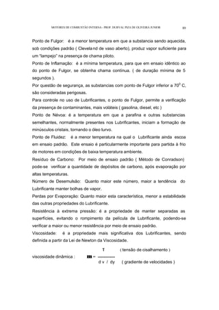 MOTORES DE COMBUSTÃO INTERNA- PROF. DURVAL PIZA DE OLIVEIRA JUNIOR 89
Ponto de Fulgor: é a menor temperatura em que a substancia sendo aquecida,
sob condições padrão ( Cleveland de vaso aberto), produz vapor suficiente para
um “lampejo” na presença de chama piloto.
Ponto de Inflamação: é a mínima temperatura, para que em ensaio idêntico ao
do ponto de Fulgor, se obtenha chama contínua. ( de duração mínima de 5
segundos ).
Por questão de segurança, as substancias com ponto de Fulgor inferior a 700
C,
são consideradas perigosas.
Para controle no uso de Lubrificantes, o ponto de Fulgor, permite a verificação
da presença de contaminantes, mais voláteis ( gasolina, diesel, etc )
Ponto de Névoa: é a temperatura em que a parafina e outras substancias
semelhantes, normalmente presentes nos Lubrificantes, iniciam a formação de
minúsculos cristais, tornando o óleo turvo.
Ponto de Fluidez: é a menor temperatura na qual o Lubrificante ainda escoa
em ensaio padrão. Este ensaio é particularmente importante para partida à frio
de motores em condições de baixa temperatura ambiente.
Resíduo de Carbono: Por meio de ensaio padrão ( Método de Conradson)
pode-se verificar a quantidade de depósitos de carbono, após evaporação por
altas temperaturas.
Número de Desemulsão: Quanto maior este número, maior a tendência do
Lubrificante manter bolhas de vapor.
Perdas por Evaporação: Quanto maior esta característica, menor a estabilidade
das outras propriedades do Lubrificante.
Resistência à extrema pressão: é a propriedade de manter separadas as
superfícies, evitando o rompimento da película de Lubrificante, podendo-se
verificar a maior ou menor resistência por meio de ensaio padrão.
Viscosidade: é a propriedade mais significativa dos Lubrificantes, sendo
definida a partir da Lei de Newton da Viscosidade.
τ ( tensão de cisalhamento )
viscosidade dinâmica : µ = ------------
d v / dy ( gradiente de velocidades )
 