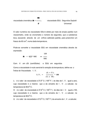 MOTORES DE COMBUSTÃO INTERNA- PROF. DURVAL PIZA DE OLIVEIRA JUNIOR 90
µ
viscosidade cinemática: ν = -------; viscosidade SSU: Segundos Saybolt
ρ Universal
O valor numérico da viscosidade SSU é obtido por meio de ensaio padrão num
viscosímetro, onde se cronometra o número de segundos, que a substancia
leva, escoando através de um orifício calibrado padrão, para preencher um
frasco de 60 cm
3
, numa dada temperatura.
Pode-se converter a viscosidade SSU em viscosidade cinemática através da
expressão:
135
ν = 0,22 * SSU --- ------
SSU
Com: ν em cSt (centiStoke) e SSU em segundos
Como a viscosidade é muito sensível à variação da temperatura, define-se o
Índice de Viscosidade: I . V .
( L -- U )
I . V . = ------------ * 100
( L -- H )
L: é o valor da viscosidade à 37,80
C ( 1000
F ) do óleo de I . V . igual a zero,
cuja viscosidade é a mesma que a da amostra de I . V . a calcular, na
temperatura de 98,90
C.
H: é o valor da viscosidade à 37,80
C ( 1000
F ) do óleo de I . V . igual a 100,
cuja viscosidade é a mesma que a da amostra de I . V . a calcular, na
temperatura de 98,90
C.
U: é o valor da viscosidade à 37,80
C ( 1000
F ) da amostra de I . V . a calcular.
 