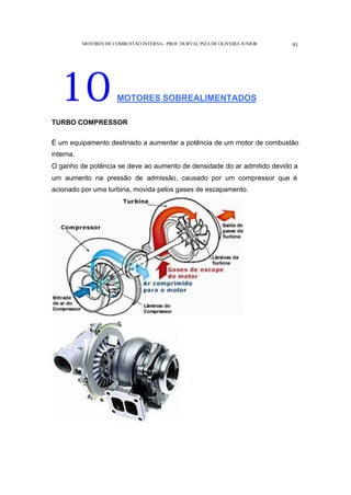 MOTORES DE COMBUSTÃO INTERNA- PROF. DURVAL PIZA DE OLIVEIRA JUNIOR 93
10MOTORES SOBREALIMENTADOS
TURBO COMPRESSOR
É um equipamento destinado a aumentar a potência de um motor de combustão
interna.
O ganho de potência se deve ao aumento de densidade do ar admitido devido a
um aumento na pressão de admissão, causado por um compressor que é
acionado por uma turbina, movida pelos gases de escapamento.
 