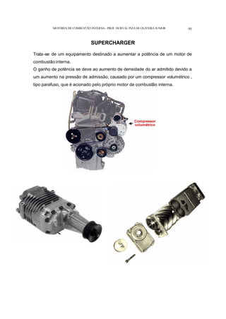 MOTORES DE COMBUSTÃO INTERNA- PROF. DURVAL PIZA DE OLIVEIRA JUNIOR 95
SUPERCHARGER
Trata-se de um equipamento destinado a aumentar a potência de um motor de
combustão interna.
O ganho de potência se deve ao aumento de densidade do ar admitido devido a
um aumento na pressão de admissão, causado por um compressor volumétrico ,
tipo parafuso, que é acionado pelo próprio motor de combustão interna.
 