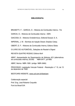 MOTORES DE COMBUSTÃO INTERNA- PROF. DURVAL PIZA DE OLIVEIRA JUNIOR 96
BIBLIOGRAFIA
BRUNETTI, F. - GARCIA, O. - Motores de Combustão Interna - Fei
GARCIA, O. - Motores de Combustão Interna - DER.
GIACOSA, D. - Motores Endotérmicos, Editorial Dossat, S. A.
IMPERIAL, J. M. - Bombas de Injeção Diesel, Edições Cetop.
OBERT, E. F. - Motores de Combustão Interna, Editora Globo
O LIVRO DO AUTOMÓVEL, Seleções do Reader’s Digest
REVISTA QUATRO RODAS, Editora Abril
ABNT, Apresentação de Desempenho de Motores ACI (alternativos
de combustão interna), 05.002 NBR-5477 jul/1982
ABNT, Norma NBR-1585 (antiga NBR-5484)
PROCONVE, Legislação Veicular Federal - Resolução n.º 15, de 13
de dezembro de 1995
BESTCARS WEBSITE, www.uol.com.br/bestcars
Colaboração especial:
Prof. Eng. José Roberto Coquetto
Ford do Brasil S/A
 