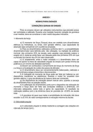 MOTORES DE COMBUSTÃO INTERNA- PROF. DURVAL PIZA DE OLIVEIRA JUNIOR 97
ANEXO I
NOMAS PARA ENSAIOS
CONDIÇÕES GERAIS DO ENSAIO
Para os ensaios devem ser utilizados instrumentos cuja precisão possa
ser controlada e calibrada. Durante uma medição havendo variação da grandeza
a ser medida, deve-se considerar o valor médio daqueles indicados.
1- Momento de força
a) O momento de força (Torque) deve ser mantido com dinamômetros
elétricos ou hidráulicos, ou ainda, com gerador elétrico, cuja capacidade de
absorção seja compatível com a potência ensaiada.
b) Para os dinamômetros calibrados conforme item h, a compatibilidade
dinamômetro/motor será definida pela não utilização, na medição da potência
nominal, dos primeiros 25% da escala; para aquelas cuja precisão supera o
exigido em h, pode-se ainda fazer uso daquela parte dos primeiros 25% em que
a precisão fica dentro de±2% do valor observado.
c) O acoplamento entre o motor ensaiado e o dinamômetro deve ser
capaz de operar na faixa de velocidade angular do ensaio com perda mínima de
potência e um mínimo de desbalanceamento.
d) Devem ser conhecidos o comprimento do braço do momento de força
e a força e a localização do cutelo dos pesos de aferição.
e) O dinamômetro deve ser convenientemente balanceado, calibrado e
ser sensível para cargas crescentes e decrescentes.
f) A indicação do momento de força pode ser feita por balança ou por
dispositivos mecânicos ou eletrônicos. Quando o motor for ensaiado com
gerador elétrico, o grau de eficiência do mesmo deve ser conhecido.
g) Os dispositivos de indicação devem marcar zero, quando a carcaça
do dinamômetro ficar na posição neutra.
h) A calibração do dinamômetro junto com o dispositivo de indicação do
momento e força deve ser feita sob condições estáticas e dinâmicas, em
intervalos adequados, sobre toda a gama de capacidade. O resultado da
calibração estática com o da dinâmica deve ter precisão de ±0,50% da escala
total.
i) A grandeza do peso que mede a sensibilidade da indicação não deve
exceder a ±0,15% do valor correspondente à indicação máxima da escala.
2- Velocidade angular
a) A velocidade angular é obtida mediante a contagem das rotações em
intervalo de tempo (rpm).
 