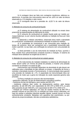 MOTORES DE COMBUSTÃO INTERNA- PROF. DURVAL PIZA DE OLIVEIRA JUNIOR 98
b) A contagem deve ser feita com contagiros mecânicos, elétricos ou
eletrônicos. A precisão dos instrumentos deve ser de ±25% do valor da leitura
observada ou ±10 rotações o valor menor.
c) O cronógrafo deve ter a precisão de ±0,25 % do valor da leitura
observada.
3- Medição do consumo de combustível líquido
a) O sistema de alimentação de combustível utilizado no ensaio deve
preencher as especificações do fabricante do motor.
b) O consumo de combustível em estado líquido pode ser medido por
massa (balança), ou por volume (bureta calibrada ou medição do fluxo por meio
eletrônico).
c) Aplicando o método volumétrico, observado deve medir a densidade
do combustível, considerando a temperatura mediada na saída do medidor.
d) A quantidade de combustível a ser consumida para medição do
tempo de consumo, deve ser compatível com a quantidade consumida pelo
motor e permitir, no seu total, uma verificação do consumo com uma precisão de
±1%.
e) Será permitido o uso de instrumento de medição do fluxo, quando o
fluxo medido ficar suficientemente constante durante a medição. O sistema de
medição deve satisfazer as exigências do item d.
4- Medição do consumo de combustível em estado gasoso
a) Os instrumentos de medição instalados no sistema de alimentação do
motor devem sofrer um mínimo de perda de pressão, e mostrar uma pressão
constante na entrada e na saída do gás.
Instrumentos cuja indicação dependem da densidade do gás devem ser
calibrados para a densidade do gás utilizado no ensaio, e dispostos de forma a
controlar a densidade durante o funcionamento. A instrumentação deve garantir
uma precisão de medição de ±1%. A capacidade da instrumentação deve ser
escolhida de modo que a gama de indicação da vazão esperada garanta esta
precisão.
b) Para a medição do consumo são recomendados:
- gasômetro calibrado, do tipo de deslocamento volumétrico positivo;
- medidores de tipo de diafragma, para vazões até 600 m3
/h;
- medidores rotativos (tipo roots), de deslocamento positivo, para baixas
pressões, de até 200 kPa, com capacidade de 250 m3
/h a 6000 m3
/h, ou para
altas pressões de até 1000 kPa, com capacidade de 500 m3
/h a 3000 m3
/h;
- medição por orifícios calibrados, em caso de vazões maiores de 600 m
3
/h a
pressão maiores do que 200 k Pa; ou medição por tubos venturi calibrados, em
caso de vazões e pressões inferiores àqueles valores, quando houver um fluxo
suficientemente constante. Medições com aparelhos tipo anemômetro, ou por
cálculo de proporcionalidade, não são considerados satisfatórios;
 
